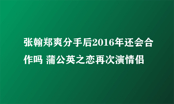 张翰郑爽分手后2016年还会合作吗 蒲公英之恋再次演情侣