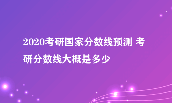 2020考研国家分数线预测 考研分数线大概是多少