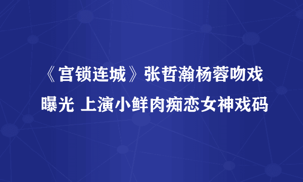 《宫锁连城》张哲瀚杨蓉吻戏曝光 上演小鲜肉痴恋女神戏码