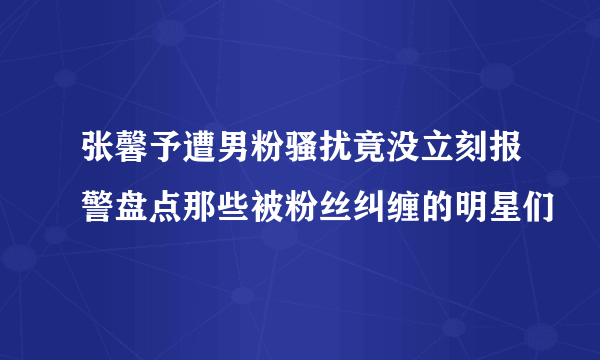 张馨予遭男粉骚扰竟没立刻报警盘点那些被粉丝纠缠的明星们