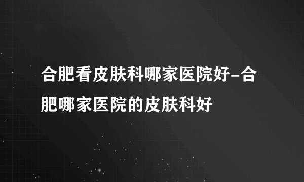 合肥看皮肤科哪家医院好-合肥哪家医院的皮肤科好