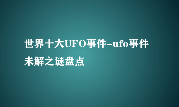 世界十大UFO事件-ufo事件未解之谜盘点