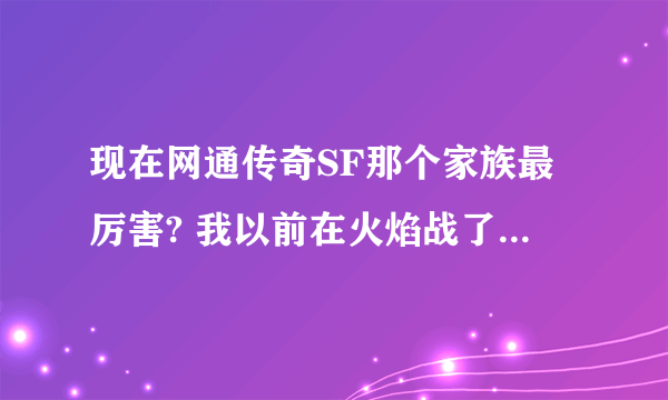 现在网通传奇SF那个家族最厉害? 我以前在火焰战了我感觉火焰很不错,我推荐大家都去火焰战.