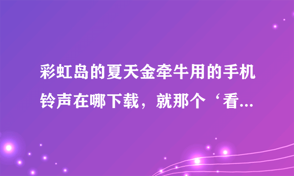 彩虹岛的夏天金牵牛用的手机铃声在哪下载，就那个‘看一眼可爱，玩一把爽快’邮箱312692586@qq.com