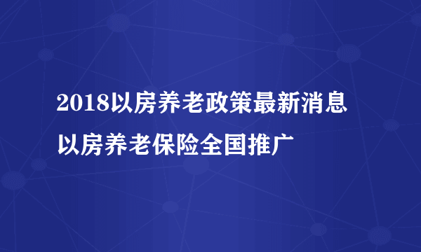 2018以房养老政策最新消息 以房养老保险全国推广