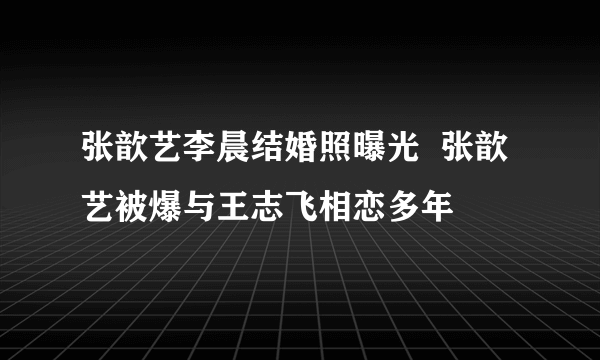 张歆艺李晨结婚照曝光  张歆艺被爆与王志飞相恋多年