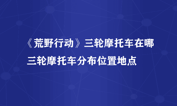 《荒野行动》三轮摩托车在哪 三轮摩托车分布位置地点