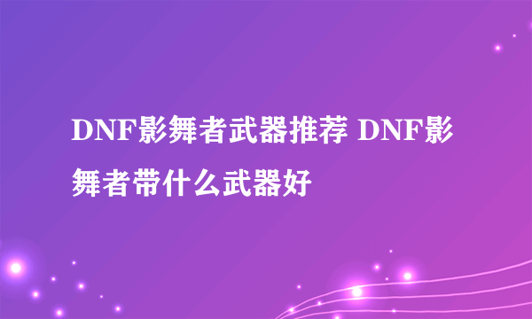 DNF影舞者武器推荐 DNF影舞者带什么武器好