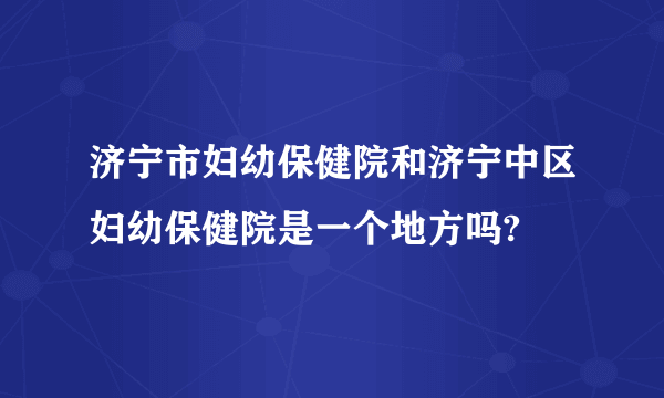 济宁市妇幼保健院和济宁中区妇幼保健院是一个地方吗?