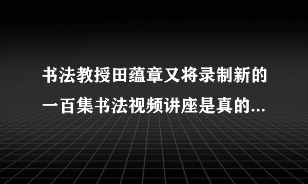 书法教授田蕴章又将录制新的一百集书法视频讲座是真的吗，对此你怎么看？