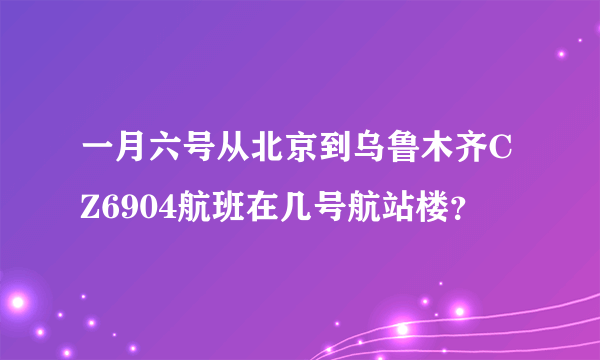 一月六号从北京到乌鲁木齐CZ6904航班在几号航站楼？