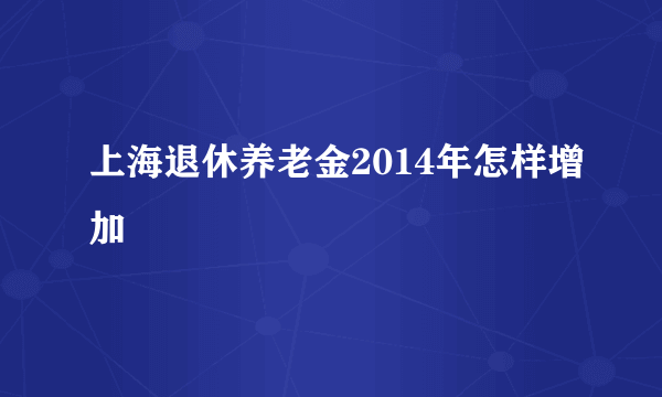 上海退休养老金2014年怎样增加