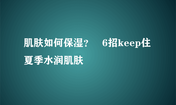 肌肤如何保湿？   6招keep住夏季水润肌肤