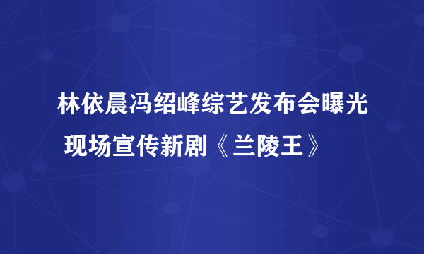 林依晨冯绍峰综艺发布会曝光 现场宣传新剧《兰陵王》