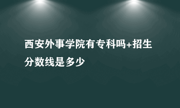 西安外事学院有专科吗+招生分数线是多少