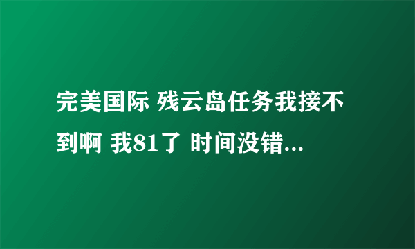 完美国际 残云岛任务我接不到啊 我81了 时间没错啊 现在21点，70+队友都接了 我怎么没啊