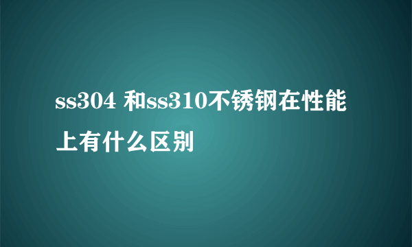 ss304 和ss310不锈钢在性能上有什么区别