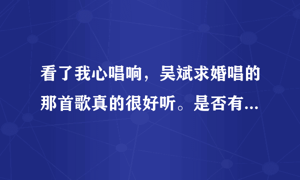 看了我心唱响，吴斌求婚唱的那首歌真的很好听。是否有MP3格式的音乐，有的话发QQ邮箱503361631@qq.com