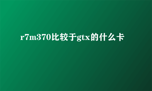 r7m370比较于gtx的什么卡