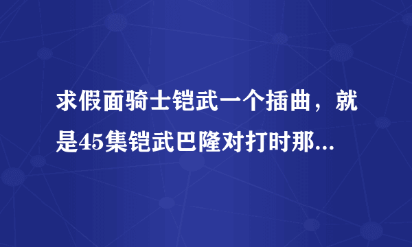 求假面骑士铠武一个插曲，就是45集铠武巴隆对打时那个歌曲，平时变大将军也有那首歌