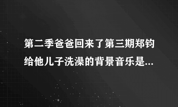 第二季爸爸回来了第三期郑钧给他儿子洗澡的背景音乐是什么歌？