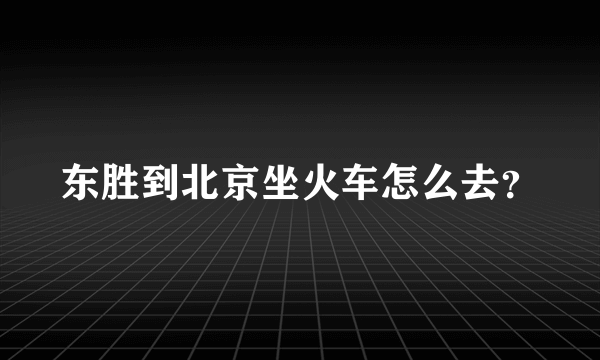 东胜到北京坐火车怎么去？