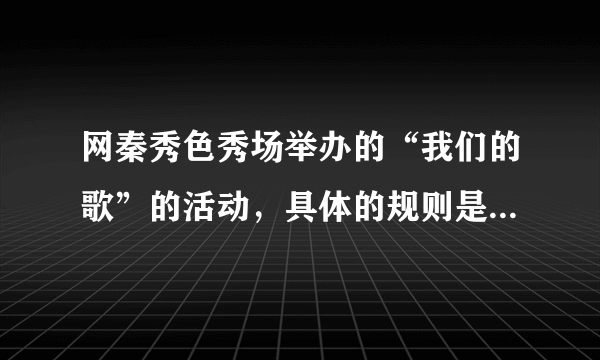 网秦秀色秀场举办的“我们的歌”的活动，具体的规则是怎么样的？