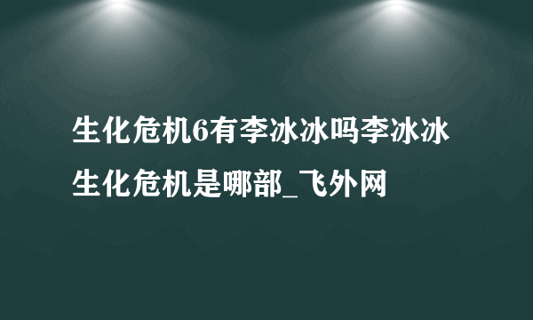 生化危机6有李冰冰吗李冰冰生化危机是哪部_飞外网