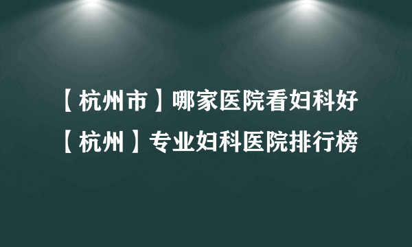 【杭州市】哪家医院看妇科好【杭州】专业妇科医院排行榜