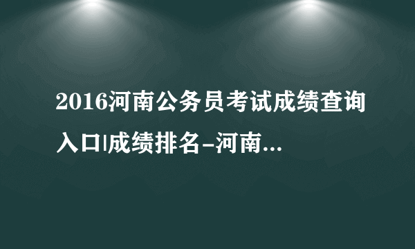 2016河南公务员考试成绩查询入口|成绩排名-河南人事考试网