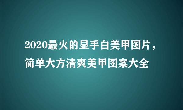 2020最火的显手白美甲图片，简单大方清爽美甲图案大全