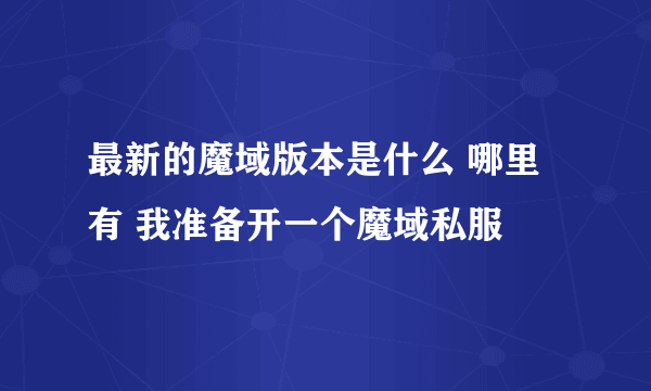 最新的魔域版本是什么 哪里有 我准备开一个魔域私服