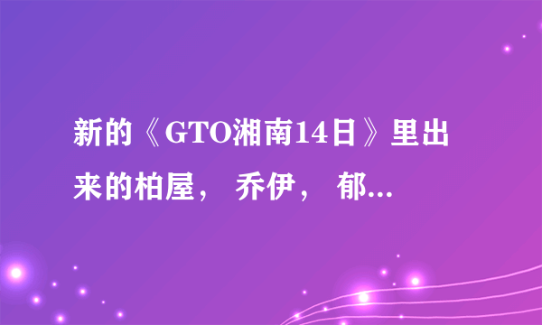 新的《GTO湘南14日》里出来的柏屋， 乔伊， 郁也，阿久津都是谁啊？