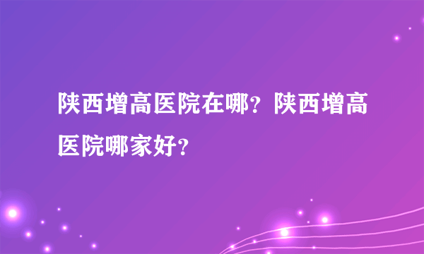 陕西增高医院在哪？陕西增高医院哪家好？