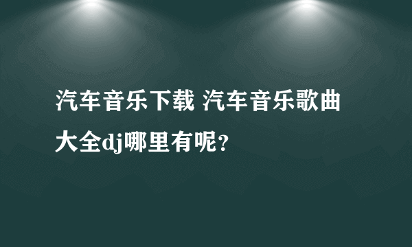 汽车音乐下载 汽车音乐歌曲大全dj哪里有呢？