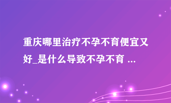 重庆哪里治疗不孕不育便宜又好_是什么导致不孕不育 3种病因很常见