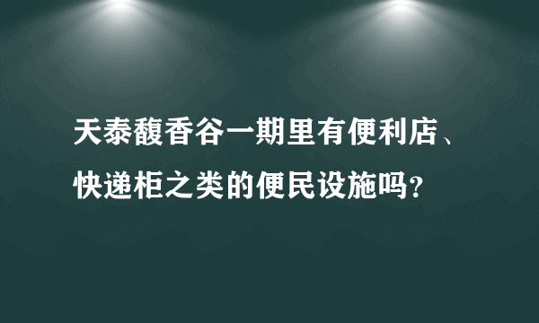 天泰馥香谷一期里有便利店、快递柜之类的便民设施吗？