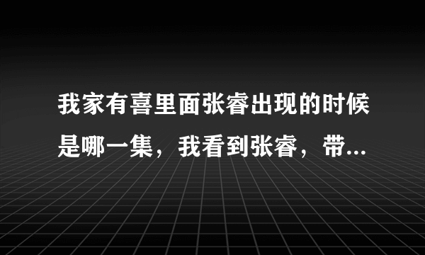 我家有喜里面张睿出现的时候是哪一集，我看到张睿，带水喜出去，而那一天正好是佳航要去水喜家提亲的日子