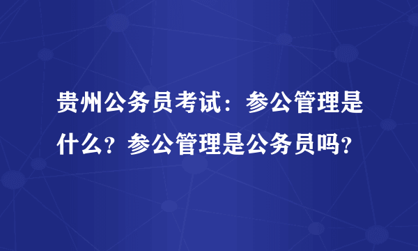 贵州公务员考试：参公管理是什么？参公管理是公务员吗？