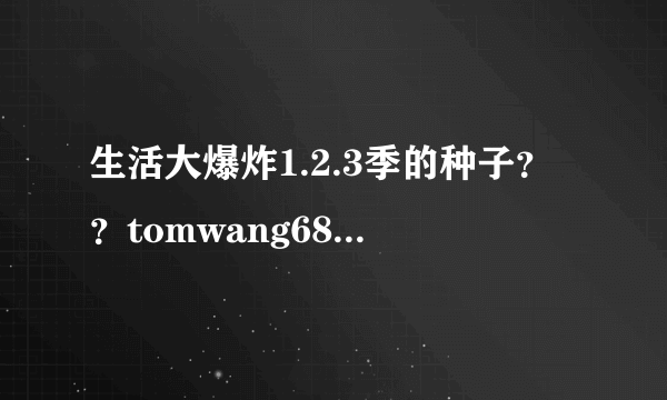 生活大爆炸1.2.3季的种子？？tomwang689@qq.com 谢谢！