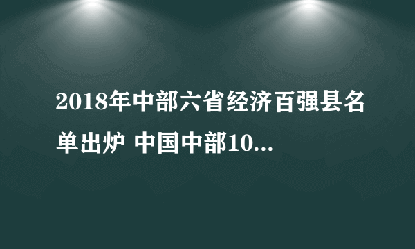 2018年中部六省经济百强县名单出炉 中国中部100强县市排行榜