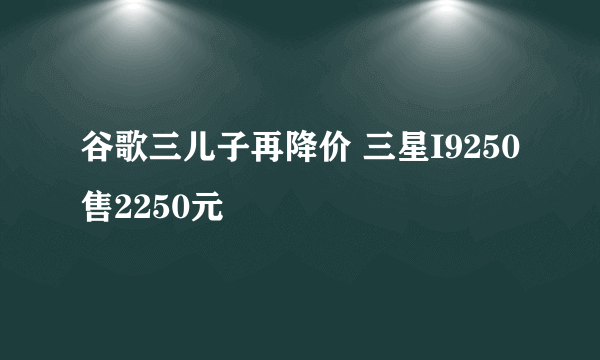 谷歌三儿子再降价 三星I9250售2250元