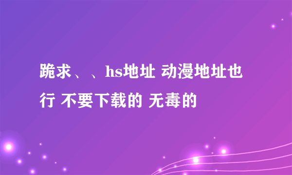 跪求、、hs地址 动漫地址也行 不要下载的 无毒的