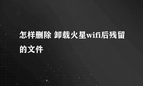 怎样删除 卸载火星wifi后残留的文件