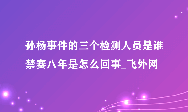 孙杨事件的三个检测人员是谁禁赛八年是怎么回事_飞外网