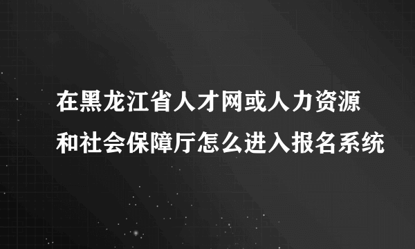 在黑龙江省人才网或人力资源和社会保障厅怎么进入报名系统