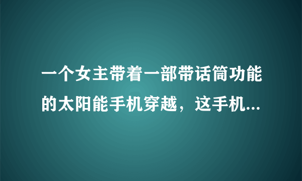 一个女主带着一部带话筒功能的太阳能手机穿越，这手机好像是她拜托邻居改造的。然后不知道了？