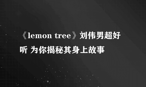 《lemon tree》刘伟男超好听 为你揭秘其身上故事