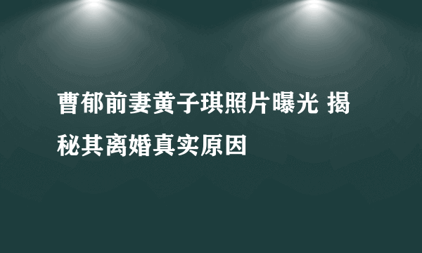 曹郁前妻黄子琪照片曝光 揭秘其离婚真实原因