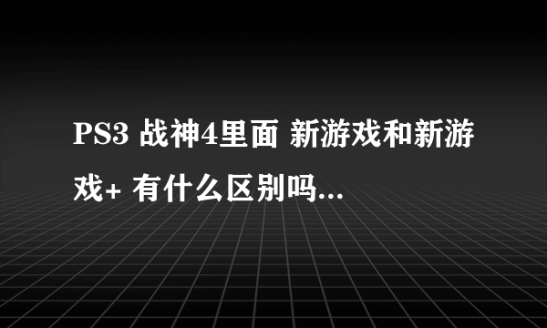 PS3 战神4里面 新游戏和新游戏+ 有什么区别吗？ 还是说新游戏+就相当于第二周目的意思？